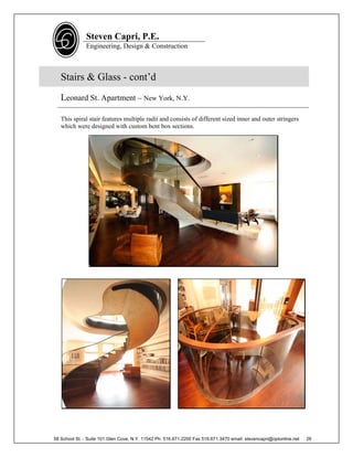 Steven Capri, P.E.
               Engineering, Design & Construction



   Stairs & Glass - cont’d
   Leonard St. Apartment – New York, N.Y.

   This spiral stair features multiple radii and consists of different sized inner and outer stringers
   which were designed with custom bent box sections.




58 School St. - Suite 101 Glen Cove, N.Y. 11542 Ph. 516.671.2200 Fax 516.671.3470 email: stevencapri@optonline.net   26
 