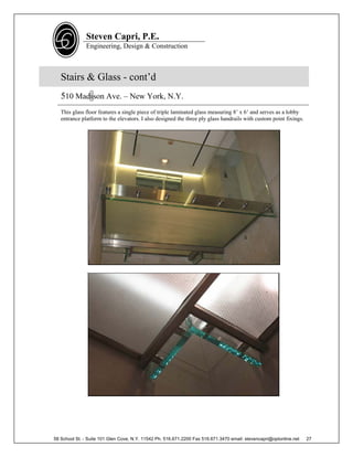 Steven Capri, P.E.
               Engineering, Design & Construction



   Stairs & Glass - cont’d
   510 Madison Ave. – New York, N.Y.
   This glass floor features a single piece of triple laminated glass measuring 8’ x 6’ and serves as a lobby
   entrance platform to the elevators. I also designed the three ply glass handrails with custom point fixings.




58 School St. - Suite 101 Glen Cove, N.Y. 11542 Ph. 516.671.2200 Fax 516.671.3470 email: stevencapri@optonline.net   27
 