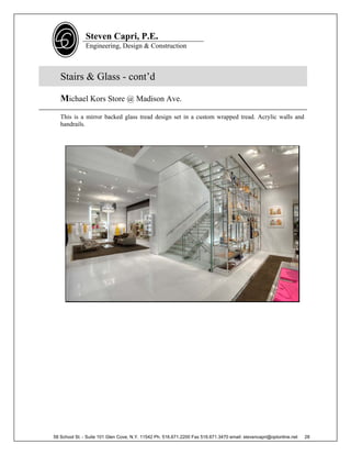 Steven Capri, P.E.
               Engineering, Design & Construction



   Stairs & Glass - cont’d

   Michael Kors Store @ Madison Ave.
   This is a mirror backed glass tread design set in a custom wrapped tread. Acrylic walls and
   handrails.




58 School St. - Suite 101 Glen Cove, N.Y. 11542 Ph. 516.671.2200 Fax 516.671.3470 email: stevencapri@optonline.net   28
 