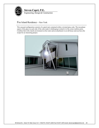 Steven Capri, P.E.
               Engineering, Design & Construction



   Fire Island Residence – New York
   This unusual configuration consists of a spiral stair contained within a twisted glass cube. The non-planar
   aspect of the glass on each side of the cube made it challenging to attach it to the corner mullion posts.
   Combine that with a harsh environment on the water and an attachment to an old house and you have the
   recipe for an interesting project.




58 School St. - Suite 101 Glen Cove, N.Y. 11542 Ph. 516.671.2200 Fax 516.671.3470 email: stevencapri@optonline.net   29
 