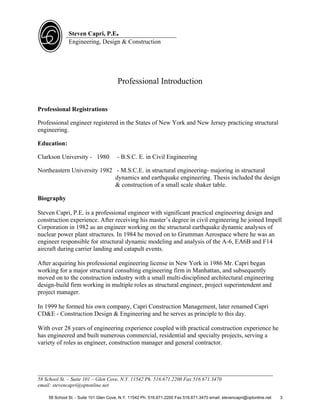 Steven Capri, P.E.
              Engineering, Design & Construction




                                       Professional Introduction


Professional Registrations

Professional engineer registered in the States of New York and New Jersey practicing structural
engineering.

Education:

Clarkson University - 1980             - B.S.C. E. in Civil Engineering

Northeastern University 1982 - M.S.C.E. in structural engineering- majoring in structural
                             dynamics and earthquake engineering. Thesis included the design
                             & construction of a small scale shaker table.

Biography

Steven Capri, P.E. is a professional engineer with significant practical engineering design and
construction experience. After receiving his master’s degree in civil engineering he joined Impell
Corporation in 1982 as an engineer working on the structural earthquake dynamic analyses of
nuclear power plant structures. In 1984 he moved on to Grumman Aerospace where he was an
engineer responsible for structural dynamic modeling and analysis of the A-6, EA6B and F14
aircraft during carrier landing and catapult events.

After acquiring his professional engineering license in New York in 1986 Mr. Capri began
working for a major structural consulting engineering firm in Manhattan, and subsequently
moved on to the construction industry with a small multi-disciplined architectural engineering
design-build firm working in multiple roles as structural engineer, project superintendent and
project manager.

In 1999 he formed his own company, Capri Construction Management, later renamed Capri
CD&E - Construction Design & Engineering and he serves as principle to this day.

With over 28 years of engineering experience coupled with practical construction experience he
has engineered and built numerous commercial, residential and specialty projects, serving a
variety of roles as engineer, construction manager and general contractor.



___________________________________________________________________________
58 School St. – Suite 101 – Glen Cove, N.Y. 11542 Ph. 516.671.2200 Fax 516.671.3470
email: stevencapri@optonline.net

    58 School St. - Suite 101 Glen Cove, N.Y. 11542 Ph. 516.671.2200 Fax 516.671.3470 email: stevencapri@optonline.net   3
 