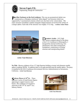 Steven Capri, P.E.
               Engineering, Design & Construction




P    ool Bar Enclosure at the Earl residence- This was an asymmetrical shelter was
     constructed as a fiberglass reinforced “delta shaped” roof structure which was
supported by 3 asymmetrical columns which were also bent in the vertical plane. The
entire structure resembled a random triangular shaped element carved from the surface of
a (large) sphere. Each side of the structure was roughly 15 ft. long. – Architect Adam Tihani




                                                             D     reamers Awake - 16 ft. high
                                                                   bronze sculpture placed in the plaza
                                                             of the U.S. Courthouse in Minneapolis. I
                                                             designed the internal reinforcing, foot
                                                             attachments, base plate arrangement,
                                                             foundations, connections to existing
                                                             structure and waterproofing details.




          Artist: Tom Otterness



No Title - Bronze sculpture of two 12” high figurines holding a twenty inch diameter marble
sphere weighing 500 lbs. In addition there is an eagle perched atop the marble sphere. The piece
is installed at the GSA Courthouse (Government Services Administration) in Sacramento,
California. - Artist Tom Otterness



    ubway Pieces @ 14th St. – These
S   were a series of small bronze figures
appearing to support massive steel
beams. The sculptures are located in
stairwells at the 14th St. and 8th Ave.
Subway Station.

                                                                            Artist Tom Otterness




58 School St. - Suite 101 Glen Cove, N.Y. 11542 Ph. 516.671.2200 Fax 516.671.3470 email: stevencapri@optonline.net   31
 