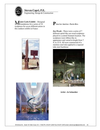 Steven Capri, P.E.
               Engineering, Design & Construction




M      onte Carlo Exhibit – Designed
       foundations for a series of 10
sculptures for seven different artists in
                                                             P     laza Las Americas –Puerto Rico.

this outdoor exhibit in France
                                                             Sea Weeds – These were a series of 7
                                                             different spiral-like sea weed sculptures
                                                             placed in a central fountain location. The
                                                             sculptures were ribbon-like in
                                                             appearance and varied in height from 7
                                                             ft. to 32 ft. All were constructed of a
                                                             stainless steel skin applied to a tapered
                                                             tube steel backbone




                                                                          Artist - Jo Schneider




58 School St. - Suite 101 Glen Cove, N.Y. 11542 Ph. 516.671.2200 Fax 516.671.3470 email: stevencapri@optonline.net   32
 