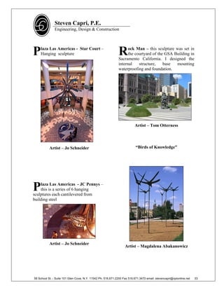 Steven Capri, P.E.
               Engineering, Design & Construction




P   laza Las Americas - Star Court –
    Hanging sculpture                                        R     ock Man – this sculpture was set in
                                                                   the courtyard of the GSA Building in
                                                             Sacramento California. I designed the
                                                             internal    structure,    base  mounting
                                                             waterproofing and foundation.




                                                                         Artist – Tom Otterness




           Artist – Jo Schneider                                          “Birds of Knowledge”




P   laza Las Americas - JC Pennys –
    this is a series of 6 hanging
sculptures each cantilevered from
building steel




           Artist – Jo Schneider
                                                                  Artist – Magdalena Abakanowicz




58 School St. - Suite 101 Glen Cove, N.Y. 11542 Ph. 516.671.2200 Fax 516.671.3470 email: stevencapri@optonline.net   33
 