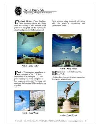 Steven Capri, P.E.
               Engineering, Design & Construction




C    leveland Airport –Paper Airplanes
     These aluminum pieces were hung
from the ceiling of two atriums. Each
                                                             Each airplane piece required integration
                                                             with the airport’s engineering and
                                                             construction teams
piece was designed for the cabling and
attachment points to the building steel.




           Artist – Andy Yoder
                                                                           Artist – Andy Yoder

E    agle – This sculpture was placed in
     the courtyard of the U.S. State
Department in Washington D.C. This
                                                             H       ippomenes – Hofstra University,
                                                                     New York.
                                                             I designed the internal structure, mounting
piece literally was flown into place in                      details and pedestal base.
two pieces via helicopter. The piece was
designed for logistical lifting and piecing
together.




           Artist – Greg Wyatt
                                                                           Artist – Greg Wyatt

58 School St. - Suite 101 Glen Cove, N.Y. 11542 Ph. 516.671.2200 Fax 516.671.3470 email: stevencapri@optonline.net   34
 