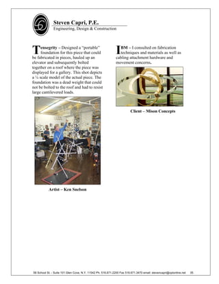 Steven Capri, P.E.
               Engineering, Design & Construction




T    ensegrity – Designed a “portable”
     foundation for this piece that could
be fabricated in pieces, hauled up an
                                                             I BM – I consulted on fabrication
                                                               techniques and materials as well as
                                                             cabling attachment hardware and
elevator and subsequently bolted                             movement concerns.
together on a roof where the piece was
displayed for a gallery. This shot depicts
a ¼ scale model of the actual piece. The
foundation was a dead weight that could
not be bolted to the roof and had to resist
large cantilevered loads.



                                                                        Client – Mison Concepts




           Artist – Ken Snelson




58 School St. - Suite 101 Glen Cove, N.Y. 11542 Ph. 516.671.2200 Fax 516.671.3470 email: stevencapri@optonline.net   35
 