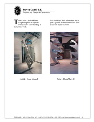 Steven Capri, P.E.
               Engineering, Design & Construction




T    hese were a pair of kinetic
     sculptures place in separate
     lobbies in the same building in
SoHo New York.
                                                             Both sculptures were able to spin and to
                                                             glide – guided overhead and in the floor
                                                             by custom trolley systems.




          Artist – Owen Morrell                                           Artist – Owen Morrell




58 School St. - Suite 101 Glen Cove, N.Y. 11542 Ph. 516.671.2200 Fax 516.671.3470 email: stevencapri@optonline.net   36
 