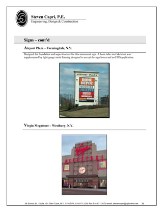 Steven Capri, P.E.
      Engineering, Design & Construction




Signs – cont’d
Airport Plaza – Farmingdale, N.Y.
Designed the foundation and superstructure for this monument sign. A basic tube steel skeleton was
supplemented by light gauge metal framing designed to accept the sign boxes and an EIFS application.




Virgin Megastore – Westbury, N.Y.




58 School St. - Suite 101 Glen Cove, N.Y. 11542 Ph. 516.671.2200 Fax 516.671.3470 email: stevencapri@optonline.net   38
 