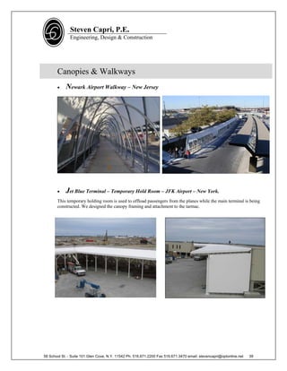 Steven Capri, P.E.
               Engineering, Design & Construction




       Canopies & Walkways
           Newark Airport Walkway – New Jersey




           Jet Blue Terminal – Temporary Hold Room – JFK Airport – New York.
       This temporary holding room is used to offload passengers from the planes while the main terminal is being
       constructed. We designed the canopy framing and attachment to the tarmac.




58 School St. - Suite 101 Glen Cove, N.Y. 11542 Ph. 516.671.2200 Fax 516.671.3470 email: stevencapri@optonline.net   39
 