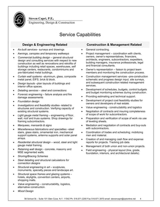 Steven Capri, P.E.
              Engineering, Design & Construction



                                             Service Capabilities

        Design & Engineering Related                                     Construction & Management Related
   As-built services– surveys and drawings                             General contracting.
   Awnings, canopies and temporary walkways                            Project management – coordination with clients,
   Commercial building design – general structural                      owners, owner’s representatives, financiers,
    design and consulting services with respect to new                   architects, engineers, subcontractors, expediters,
    construction as well as renovations and retrofits of                 building managers, insurance professionals, legal
    buildings including retail spaces, warehouses, self                  and financial consultants.
    storage centers, restaurants, condominiums and                      Owner’s representation – liaison to project team
    pre-fabricated metal buildings.                                      members and monitoring the construction process.
   Curtain wall systems –aluminum, glass, composite                    Construction management services –pre-construction
    metal panel, EIFS, brick & block.                                    schematic and progress design input, site surveys,
   Design layouts –plan layouts of buildings and                        and subsequent construction related management
    interior office spaces.                                              services.
   Detailing services – steel and connections                          Development of schedules, budgets, control budgets
                                                                         and budget monitoring schemes during construction.
   Forensic engineering – failure analysis and fire
    damage assessments                                                  Providing estimating and technical support.
   Foundation design                                                   Development of project cost feasibility studies for
                                                                         owners and developers of real estate.
   Investigations and feasibility studies- related to
    structures and construction. Verifying capacity of                  Value engineering - constructability and logistics
    existing structural systems.                                        Negotiation of contracts and insuring completeness
   Light gauge metal framing – engineering of floor,                    of scope of work for subcontractors.
    wall, roof and truss systems. Shop drawings for                     Preparation and verification of scope of work via use
    framing subcontractors.                                              of leveling sheets.
   Marquees, mansards & signs                                          Mediation and negotiation of contracts and buy-outs
   Miscellaneous fabrications and specialties –steel                    with subcontractors.
    stairs, glass stairs, ornamental iron, mechanical                   Coordination of trades and scheduling; mobilizing
    support systems, antenna supports and solar panel                    men and material.
    arrays.                                                             Creation of and managing cash flow and expense
   Residential structural design – wood, steel and light                reports for projects. Tracking job data.
    gauge metal framing.                                                Management of both union and non-union projects.
   Retaining wall design - concrete, masonry and                       Field engineering - physical layout (line, grade,
    MSE segmented walls.                                                 foundation, interiors, and architectural details).
   Shoring/Bracing Schemes
   Steel detailing and structural calculations for
    connection designs
   Structural engineering in art – sculptures,
    monuments, specialty pieces and landscape art.
   Structural space frames and glazing systems –
    hotels, skylights, convention centers, airports,
    shopping malls.
   Value engineering – constructability, logistics,
    alternative construction.
   Wood Design

          58 School St. - Suite 101 Glen Cove, N.Y. 11542 Ph. 516.671.2200 Fax 516.671.3470 email: stevencapri@optonline.net   4
 