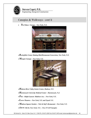 Steven Capri, P.E.
               Engineering, Design & Construction



       Canopies & Walkways - cont’d
           The Palace      Canopy – New York, N.Y.




        Rockefeller Center Skating Rink/Restaurant Conversion, New York, N.Y.

        Marquis Canopy – New York, N.Y.




        Hudson River Valley Senior Center, Hudson, N.Y.

        Hackensack University Medical Center – Hackensack, N.J.

        Polo – Ralph Lauren- Madison Ave. – New York, N.Y.

        Loews Theatres – New York, N.Y. and Nyack N.Y.

        Madison Square Garden – Nick & Stef’s Restaurant – New York, N.Y.

        410 W 13th St. New York, N.Y. – Two 15’x54’Canopies


58 School St. - Suite 101 Glen Cove, N.Y. 11542 Ph. 516.671.2200 Fax 516.671.3470 email: stevencapri@optonline.net   40
 