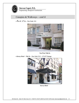 Steven Capri, P.E.
               Engineering, Design & Construction



       Canopies & Walkways – cont’d
        Ten W. 74th St. – New York, N.Y.




                                                        Ten West 74th St.

        Surrey Hotel – 76th St. – New York, N.Y. – 13’x15’ Canopy




                                                          Surrey Hotel




58 School St. - Suite 101 Glen Cove, N.Y. 11542 Ph. 516.671.2200 Fax 516.671.3470 email: stevencapri@optonline.net   41
 