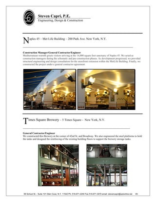 Steven Capri, P.E.
               Engineering, Design & Construction




N     aples 45 – Met Life Building – 200 Park Ave. New York, N.Y.

________________________________________________________________________

Construction Manager/General Contractor/Engineer
Mediterranean warmth greets visitors arriving at the 14,000 square foot sanctuary of Naples 45. We acted as
construction managers during the schematic and pre-construction phases. As development progressed, we provided
structural engineering and design consultation for the storefront extension within the MetLife Building. Finally, we
constructed the project under a general contractor agreement.




T    imes Square Brewery – 5 Times Square - New York, N.Y.

______________________________________________________________________
General Contractor/Engineer
We constructed this Brewery at the corner of 42nd St. and Broadway. We also engineered the steel platforms to hold
the tanks and designed the reinforcing of the existing building floors to support the brewery storage tanks.




58 School St. - Suite 101 Glen Cove, N.Y. 11542 Ph. 516.671.2200 Fax 516.671.3470 email: stevencapri@optonline.net   45
 