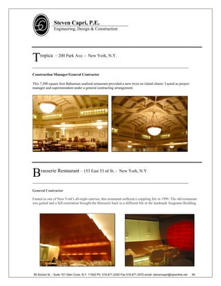 Steven Capri, P.E.
               Engineering, Design & Construction




T    ropica – 200 Park Ave. - New York, N.Y.

________________________________________________________________________
Construction Manager/General Contractor

This 7,500 square foot Bahamian seafood restaurant provided a new twist on island charm. I acted as project
manager and superintendent under a general contracting arrangement.




B    rasserie Restaurant – 153 East 53 rd St. - New York, N.Y.

________________________________________________________________________

General Contractor

Famed as one of New York's all-night eateries, this restaurant suffered a crippling fire in 1999. The old restaurant
was gutted and a full restoration brought the Brasserie back to a different life in the landmark Seagrams Building.




58 School St. - Suite 101 Glen Cove, N.Y. 11542 Ph. 516.671.2200 Fax 516.671.3470 email: stevencapri@optonline.net   46
 