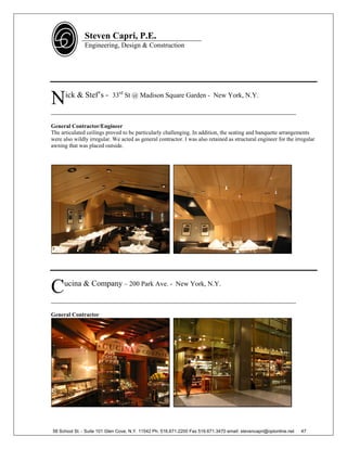 Steven Capri, P.E.
               Engineering, Design & Construction




N     ick & Stef’s - 33rd St @ Madison Square Garden - New York, N.Y.

________________________________________________________________________

General Contractor/Engineer
The articulated ceilings proved to be particularly challenging. In addition, the seating and banquette arrangements
were also wildly irregular. We acted as general contractor. I was also retained as structural engineer for the irregular
awning that was placed outside.




C     ucina & Company – 200 Park Ave. - New York, N.Y.

________________________________________________________________________

General Contractor




58 School St. - Suite 101 Glen Cove, N.Y. 11542 Ph. 516.671.2200 Fax 516.671.3470 email: stevencapri@optonline.net   47
 