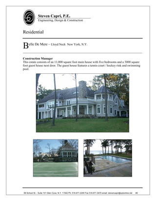 Steven Capri, P.E.
                   Engineering, Design & Construction



Residential


B        elle De Mere – Lloyd Neck New York, N.Y.

______________________________________________________________________________

Construction Manager
This estate consists of an 11,000 square foot main house with five bedrooms and a 3000 square
foot guest house next door. The guest house features a tennis court / hockey rink and swimming
pool.
.




    58 School St. - Suite 101 Glen Cove, N.Y. 11542 Ph. 516.671.2200 Fax 516.671.3470 email: stevencapri@optonline.net   48
 