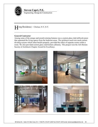 Steven Capri, P.E.
               Engineering, Design & Construction




H    ong Residence – Chelsea, N.Y.,N.Y.

______________________________________________________________________________

General Contractor
Among some of the unique and award-winning features was a custom glass clad millwork piece
that separated the living spaces from the bedroom areas. The architects used wire mesh curtain
dividing screens which when backlit properly, provided the effect of separate rooms within a
room. We also provided custom glass clad kitchen cabinetry. This project won the AIA Boston
Society of Architects Chapter Award for Excellence.




______________________________________________________________________________



58 School St. - Suite 101 Glen Cove, N.Y. 11542 Ph. 516.671.2200 Fax 516.671.3470 email: stevencapri@optonline.net   50
 