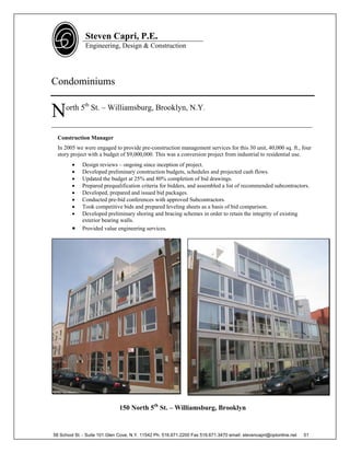 Steven Capri, P.E.
               Engineering, Design & Construction




Condominiums

     orth 5th St. – Williamsburg, Brooklyn, N.Y.
N
____________________________________________________________________________
  Construction Manager
  In 2005 we were engaged to provide pre-construction management services for this 30 unit, 40,000 sq. ft., four
  story project with a budget of $9,000,000. This was a conversion project from industrial to residential use.
            Design reviews – ongoing since inception of project.
            Developed preliminary construction budgets, schedules and projected cash flows.
            Updated the budget at 25% and 80% completion of bid drawings.
            Prepared prequalification criteria for bidders, and assembled a list of recommended subcontractors.
            Developed, prepared and issued bid packages.
            Conducted pre-bid conferences with approved Subcontractors.
            Took competitive bids and prepared leveling sheets as a basis of bid comparison.
            Developed preliminary shoring and bracing schemes in order to retain the integrity of existing
             exterior bearing walls.
            Provided value engineering services.




                              150 North 5th St. – Williamsburg, Brooklyn


58 School St. - Suite 101 Glen Cove, N.Y. 11542 Ph. 516.671.2200 Fax 516.671.3470 email: stevencapri@optonline.net   51
 