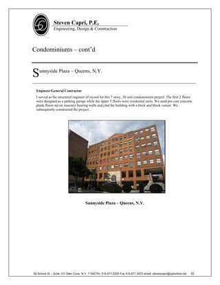 Steven Capri, P.E.
               Engineering, Design & Construction



Condominiums – cont’d


S   unnyside Plaza – Queens, N.Y.

____________________________________________________________________________

  Engineer/General Contractor
  I served as the structural engineer of record for this 7 story, 30 unit condominium project. The first 2 floors
  were designed as a parking garage while the upper 5 floors were residential units. We used pre-cast concrete
  plank floors set on masonry bearing walls and clad the building with a brick and block veneer. We
  subsequently constructed the project .




                                      Sunnyside Plaza – Queens, N.Y.




58 School St. - Suite 101 Glen Cove, N.Y. 11542 Ph. 516.671.2200 Fax 516.671.3470 email: stevencapri@optonline.net   52
 