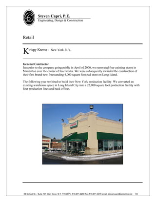 Steven Capri, P.E.
                   Engineering, Design & Construction




Retail


K        rispy Kreme - New York, N.Y.

______________________________________________________________________________

General Contractor
Just prior to the company going public in April of 2000, we renovated four existing stores in
Manhattan over the course of four weeks. We were subsequently awarded the construction of
their first brand new freestanding 4,000 square foot pad store on Long Island.

The following year we hired to build their New York production facility. We converted an
existing warehouse space in Long Island City into a 22,000 square foot production facility with
four production lines and back offices.
.




    58 School St. - Suite 101 Glen Cove, N.Y. 11542 Ph. 516.671.2200 Fax 516.671.3470 email: stevencapri@optonline.net   53
 