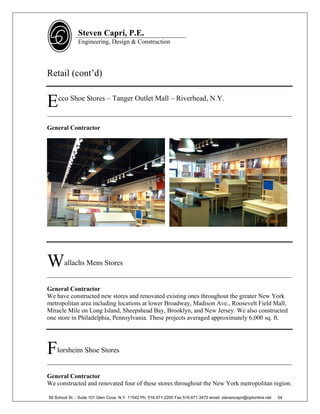 Steven Capri, P.E.
               Engineering, Design & Construction




Retail (cont’d)


E   cco Shoe Stores – Tanger Outlet Mall – Riverhead, N.Y.

______________________________________________________________________________

General Contractor




W      allachs Mens Stores
______________________________________________________________________________

General Contractor
We have constructed new stores and renovated existing ones throughout the greater New York
metropolitan area including locations at lower Broadway, Madison Ave., Roosevelt Field Mall,
Miracle Mile on Long Island, Sheepshead Bay, Brooklyn, and New Jersey. We also constructed
one store in Philadelphia, Pennsylvania. These projects averaged approximately 6,000 sq. ft.




F   lorsheim Shoe Stores
______________________________________________________________________________

General Contractor
We constructed and renovated four of these stores throughout the New York metropolitan region.

58 School St. - Suite 101 Glen Cove, N.Y. 11542 Ph. 516.671.2200 Fax 516.671.3470 email: stevencapri@optonline.net   54
 