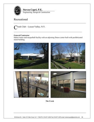 Steven Capri, P.E.
               Engineering, Design & Construction



Recreational


C    reek Club – Locust Valley, N.Y.

__________________________________________________________________________

General Contractor
Indoor tennis and racquetball facility with an adjoining fitness center built with prefabricated
metal building.




                                                      The Creek




58 School St. - Suite 101 Glen Cove, N.Y. 11542 Ph. 516.671.2200 Fax 516.671.3470 email: stevencapri@optonline.net   56
 