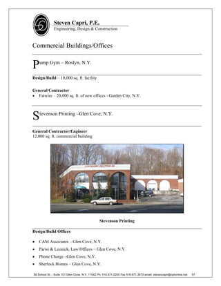 Steven Capri, P.E.
               Engineering, Design & Construction



Commercial Buildings/Offices


P   ump Gym – Roslyn, N.Y.

______________________________________________________________________________
Design/Build – 10,000 sq. ft. facility

General Contractor
 Fatwire – 20,000 sq. ft. of new offices - Garden City, N.Y.




S   tevenson Printing –Glen Cove, N.Y.

______________________________________________________________________________
General Contractor/Engineer
12,000 sq. ft. commercial building




                                                Stevenson Printing

Design/Build Offices

   CAM Associates – Glen Cove, N.Y.
   Parisi & Leonick, Law Offices – Glen Cove, N.Y.
   Phone Charge –Glen Cove, N.Y.
   Sherlock Homes – Glen Cove, N.Y.

58 School St. - Suite 101 Glen Cove, N.Y. 11542 Ph. 516.671.2200 Fax 516.671.3470 email: stevencapri@optonline.net   57
 