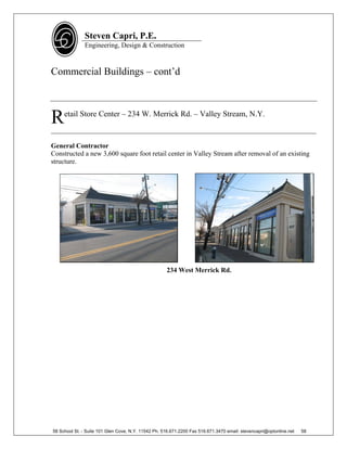 Steven Capri, P.E.
               Engineering, Design & Construction



Commercial Buildings – cont’d



R    etail Store Center – 234 W. Merrick Rd. – Valley Stream, N.Y.

______________________________________________________________________________

General Contractor
Constructed a new 3,600 square foot retail center in Valley Stream after removal of an existing
structure.




                                                     234 West Merrick Rd.




58 School St. - Suite 101 Glen Cove, N.Y. 11542 Ph. 516.671.2200 Fax 516.671.3470 email: stevencapri@optonline.net   58
 