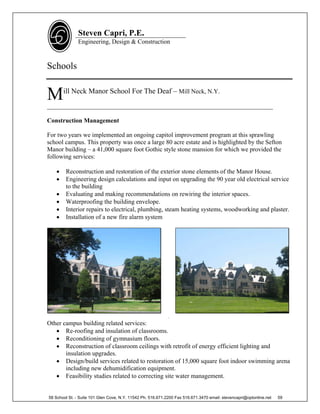 Steven Capri, P.E.
               Engineering, Design & Construction



Schools


M      ill Neck Manor School For The Deaf – Mill Neck, N.Y.

________________________________________________________________________

Construction Management

For two years we implemented an ongoing capitol improvement program at this sprawling
school campus. This property was once a large 80 acre estate and is highlighted by the Sefton
Manor building – a 41,000 square foot Gothic style stone mansion for which we provided the
following services:

       Reconstruction and restoration of the exterior stone elements of the Manor House.
       Engineering design calculations and input on upgrading the 90 year old electrical service
        to the building
       Evaluating and making recommendations on rewiring the interior spaces.
       Waterproofing the building envelope.
       Interior repairs to electrical, plumbing, steam heating systems, woodworking and plaster.
       Installation of a new fire alarm system




                                                             .
Other campus building related services:
    Re-roofing and insulation of classrooms.
    Reconditioning of gymnasium floors.
    Reconstruction of classroom ceilings with retrofit of energy efficient lighting and
       insulation upgrades.
    Design/build services related to restoration of 15,000 square foot indoor swimming arena
       including new dehumidification equipment.
    Feasibility studies related to correcting site water management.


58 School St. - Suite 101 Glen Cove, N.Y. 11542 Ph. 516.671.2200 Fax 516.671.3470 email: stevencapri@optonline.net   59
 