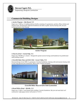 Steven Capri, P.E.
      Engineering, Design & Construction




Commercial Building Designs
 Anchor Program – Lido Beach, N.Y.
Single story 13,000 sq. ft. building multi-use facility consisting of a gymnasium, auxiliary offices, kitchen and
meeting rooms. Designed pile supported foundations and slabs on grade, masonry bearing walls, bar joist
roofing and interior steel framing.




                                                Anchor Program

 Church of God – Central Islip, N.Y.
Single story 100,000 sq. ft. church – Designed the spread concrete footings and foundations for prefabricated
metal building systems.

 Grenville Baker Boys and Girls Club – Locust Valley, N.Y.
Structural design of new 8000 s.f. gymnasium. Concrete foundations, retaining walls and masonry bearing walls
to carry long span bar joist construction. Brick veneer. Tectum roof panels.




                          Grenville Baker Boys & Girls Club Gymnasium
 Broad Hollow Road – Melville, N.Y.
Single story 12,400 s.f. steel framed office building. Concrete foundations. Bar joist and metal deck roof
construction. Light gauge exterior wall system w/ E.I.F.S.



58 School St. - Suite 101 Glen Cove, N.Y. 11542 Ph. 516.671.2200 Fax 516.671.3470 email: stevencapri@optonline.net   6
 