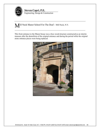Steven Capri, P.E.
               Engineering, Design & Construction




M      ill Neck Manor School For The Deaf – Mill Neck, N.Y.

________________________________________________________________________

This front entrance to the Manor house was a feux wood structure constructed as an interim
measure after the demolition of the original entrance and during the period while the original
stone entrance pieces were being replaced.




58 School St. - Suite 101 Glen Cove, N.Y. 11542 Ph. 516.671.2200 Fax 516.671.3470 email: stevencapri@optonline.net   60
 