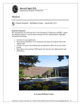 Steven Capri, P.E.
               Engineering, Design & Construction



Medical


S   t. Francis Hospital – DeMatteis Center – Greenvale, N.Y.



General Contractor
We converted the site of the old New York Chiropractic College into a 60,000 + square
foot Medical Campus. I was the project manager and site superintendent. Highlights
included the following:

       Creation of a new auditorium
       Renovation of 40,000 sq. ft. of classrooms into space for medical offices and
        support staff
       Creation of a gym with walking track and perimeter offices for on-site cardio
        testing
       Renovation of an existing 15,000 square foot mansion into administration and
        staff offices.




                                           St. Francis DeMatteis Center



58 School St. - Suite 101 Glen Cove, N.Y. 11542 Ph. 516.671.2200 Fax 516.671.3470 email: stevencapri@optonline.net   61
 