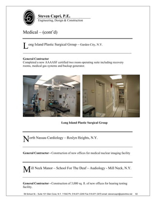 Steven Capri, P.E.
               Engineering, Design & Construction



Medical – (cont’d)


L   ong Island Plastic Surgical Group – Garden City, N.Y.

_______________________________________________________________________

General Contractor
Completed a new AAAASF certified two room operating suite including recovery
rooms, medical gas systems and backup generator.




                                       Long Island Plastic Surgical Group




N    orth Nassau Cardiology – Roslyn Heights, N.Y.



General Contractor - Construction of new offices for medical nuclear imaging facility




M      ill Neck Manor – School For The Deaf – Audiology - Mill Neck, N.Y.



General Contractor - Construction of 3,000 sq. ft. of new offices for hearing testing
facility.

58 School St. - Suite 101 Glen Cove, N.Y. 11542 Ph. 516.671.2200 Fax 516.671.3470 email: stevencapri@optonline.net   62
 