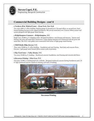 Steven Capri, P.E.
      Engineering, Design & Construction




Commercial Building Designs– cont’d
 Northern Blvd. Medical Center – Great Neck, New York
Two story 6000 s.f. office building. Parking garage on ground level. Elevated offices on second level. Steel
framed building bearing on pile capped foundations. Bar joist & metal deck roof. Exterior ribbon curtain wall
system designed with light gauge metal framing.

 Bridgehampton Commons – Bridgehampton, N.Y.
Single story 38,000 sq. ft. shopping center. Designed foundation, steel framing and masonry . Interior steel
framing, bar joists and metal deck construction. Large sloping mansard roof constructed with bar joists and
metal deck. The 50 ft. wide gables were constructed with trusses of light gauge metal framing.

 M&R Realty Bldg.-Syosset, N.Y.
Three story 50,000 sq. ft. office building – foundations and steel framing . Steel deck and concrete floors.
Elevator. Light gauge metal framed ribbon curtain walls at perimeter.

 Day CareCenter – Valley Stream, N.Y.
Two story 28,000 sq. ft. building - Reinforced concrete foundations, steel framing and concrete slab floors.

 Stevenson Printing – Glen Cove, N.Y.
Two story 19,000 s.f. building built into a hillside. Designed reinforced concrete footing foundations and a 24
ft. high reinforced concrete cantilever retaining wall back of building.




                                              Stevenson Printing




58 School St. - Suite 101 Glen Cove, N.Y. 11542 Ph. 516.671.2200 Fax 516.671.3470 email: stevencapri@optonline.net   7
 
