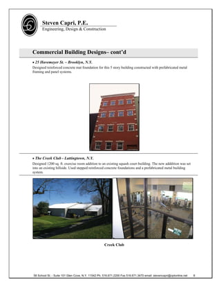 Steven Capri, P.E.
      Engineering, Design & Construction




Commercial Building Designs– cont’d
 25 Havemeyer St. – Brooklyn, N.Y.
Designed reinforced concrete mat foundation for this 5 story building constructed with prefabricated metal
framing and panel systems.




 The Creek Club - Lattingtown, N.Y.
Designed 1200 sq. ft. exercise room addition to an existing squash court building. The new adddition was set
into an existing hillside. Used stepped reinforced concrete foundations and a prefabricated metal building
system.




                                                    Creek Club




58 School St. - Suite 101 Glen Cove, N.Y. 11542 Ph. 516.671.2200 Fax 516.671.3470 email: stevencapri@optonline.net   8
 