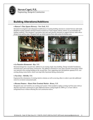Steven Capri, P.E.
      Engineering, Design & Construction




Building Alterations/Additions
 Hansen’s Time Square Brewery - New York, N.Y.
Structural investigation and subsequent modification of existing building structure to sustain brewery tank loads.
Modified existing spandrel and floor beams( located over Times Square subway station ) to accommodate the
loading condition. Also designed 2 mezzanine type steel and concrete structures to support brewery tanks above
dining room and bar areas. Designed built up raised concrete floor slab system for kitchen area.




 La Panetiere Restaurant - Rye, N.Y.
Structural design for a second story addition to an existing single story building. Design included foundations,
structural steel, and wood frame construction. The addition consisted of a new glass encased conservatory which
was married to the existing building at the second floor. New supporting steel and platform spanned 50 ft. over
existing dining rooms below which were kept fully functional during construction.

 Fun Zone - Melville, N.Y.
Engineered the elimination of existing interior columns as well as moving others in order to provide additional
room for an interior amusement park.

 Havana Potatoes - Hunts Point Terminal Market - Bronx, N.Y.
Designed a new roof retrofit to an existing roof system. Client needed to replace existing roof bar joists with an
alternate steel beam construction to gain additional interior ceiling height for 2000 sq. ft. of new walk-in
refrigerated boxes without affecting the roof construction above.




58 School St. - Suite 101 Glen Cove, N.Y. 11542 Ph. 516.671.2200 Fax 516.671.3470 email: stevencapri@optonline.net   9
 