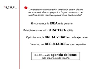 “Consideramos fundamental la relación con el cliente,
por eso, en todos los proyectos hay al menos uno de
nuestros socios directivos plenamente involucrados”

Encontramos la IDEA más potente
Establecemos una ESTRATEGIA sólida
Optimizamos la CREATIVIDAD en cada ejecución
Siempre, los RESULTADOS nos acompañan

S,C,P,F… es la agencia de ideas
más importante de España

 