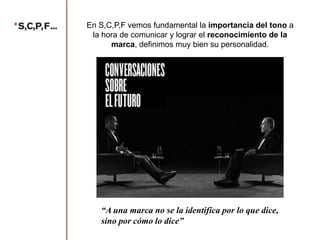 En S,C,P,F vemos fundamental la importancia del tono a
la hora de comunicar y lograr el reconocimiento de la
marca, definimos muy bien su personalidad.

“A una marca no se la identifica por lo que dice,
sino por cómo lo dice”

 