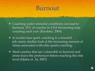 Burnout

 Coaching under stressful conditions can lead to
  burnout. 35% of coaches in USA Swimming stop
  coaching each year (Raedeke, 2004)

 In world class sport, coaching is a stressful
  job, many studies look at the increasing amount of
  stress associated with elite sports coaching.

 Most coaches that are vulnerable to burnout and
  stress leave the profession before reaching the elite
  level (Hjalm et. Al, 2007)
 