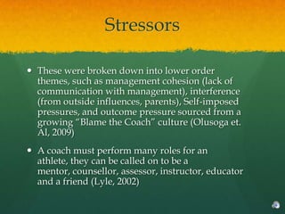Stressors

 These were broken down into lower order
  themes, such as management cohesion (lack of
  communication with management), interference
  (from outside influences, parents), Self-imposed
  pressures, and outcome pressure sourced from a
  growing “Blame the Coach” culture (Olusoga et.
  Al, 2009)
 A coach must perform many roles for an
  athlete, they can be called on to be a
  mentor, counsellor, assessor, instructor, educator
  and a friend (Lyle, 2002)
 