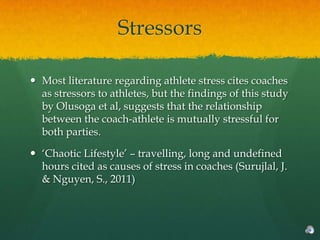 Stressors

 Most literature regarding athlete stress cites coaches
  as stressors to athletes, but the findings of this study
  by Olusoga et al, suggests that the relationship
  between the coach-athlete is mutually stressful for
  both parties.

 „Chaotic Lifestyle‟ – travelling, long and undefined
  hours cited as causes of stress in coaches (Surujlal, J.
  & Nguyen, S., 2011)
 