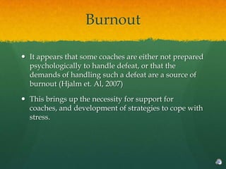 Burnout

 It appears that some coaches are either not prepared
  psychologically to handle defeat, or that the
  demands of handling such a defeat are a source of
  burnout (Hjalm et. Al, 2007)

 This brings up the necessity for support for
  coaches, and development of strategies to cope with
  stress.
 