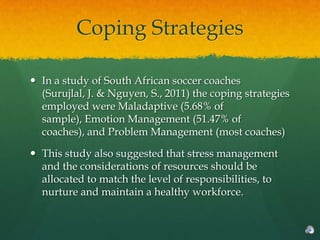 Coping Strategies

 In a study of South African soccer coaches
  (Surujlal, J. & Nguyen, S., 2011) the coping strategies
  employed were Maladaptive (5.68% of
  sample), Emotion Management (51.47% of
  coaches), and Problem Management (most coaches)

 This study also suggested that stress management
  and the considerations of resources should be
  allocated to match the level of responsibilities, to
  nurture and maintain a healthy workforce.
 