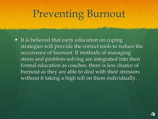 Preventing Burnout

 It is believed that early education on coping
  strategies will provide the correct tools to reduce the
  occurrence of burnout. If methods of managing
  stress and problem-solving are integrated into their
  formal education as coaches, there is less chance of
  burnout as they are able to deal with their stressors
  without it taking a high toll on them individually.
 