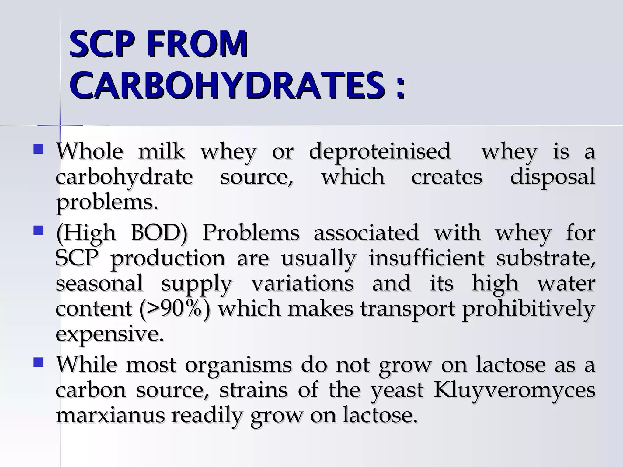 SCP FROM
     CARBOHYDRATES : 
   Whole milk whey or deproteinised whey is a
    carbohydrate source, which creates disposal
    problems.
   (High BOD) Problems associated with whey for
    SCP production are usually insufficient substrate,
    seasonal supply variations and its high water
    content (>90%) which makes transport prohibitively
    expensive.
   While most organisms do not grow on lactose as a
    carbon source, strains of the yeast Kluyveromyces
    marxianus readily grow on lactose.
 
