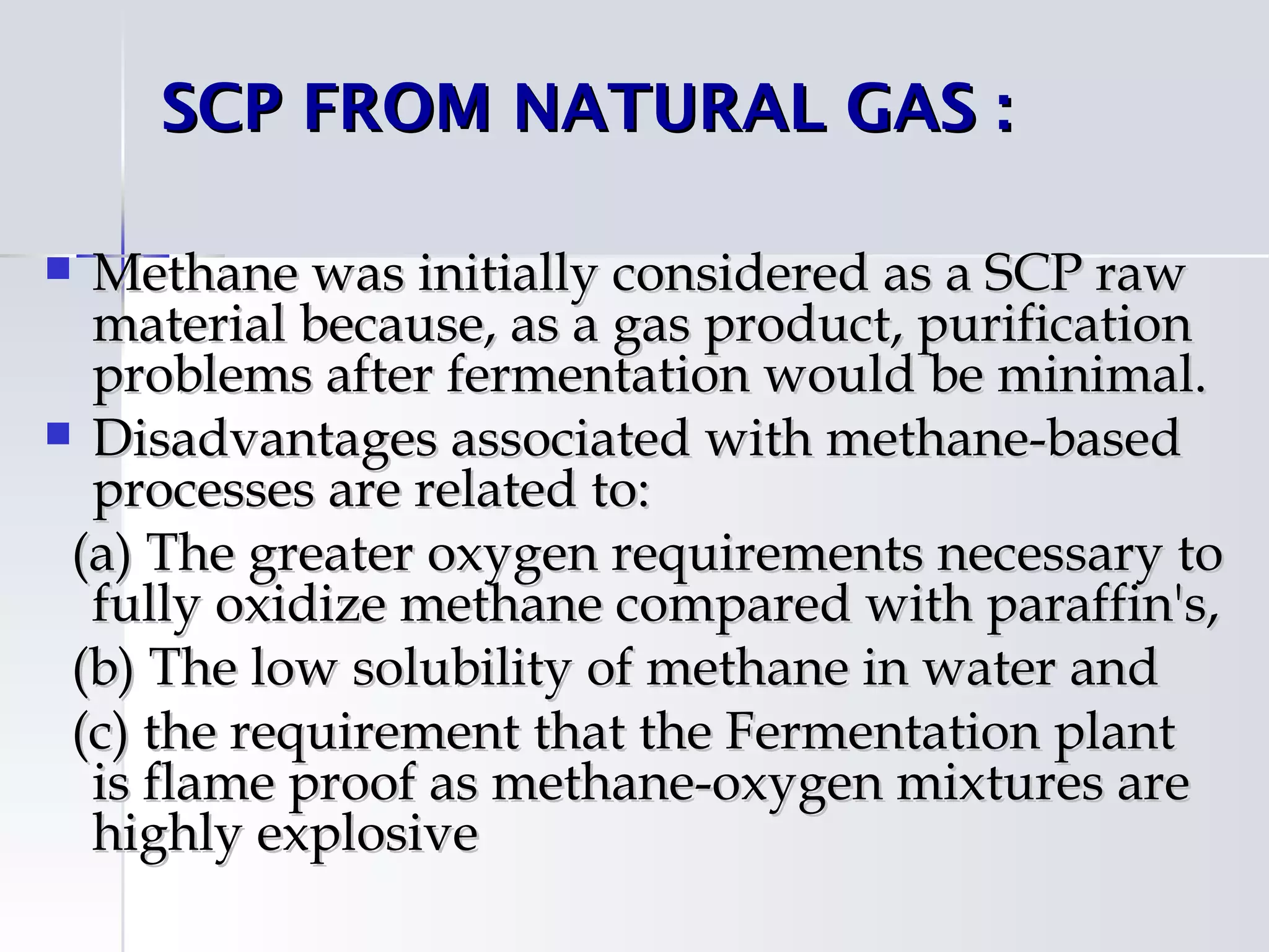 SCP FROM NATURAL GAS : 

 Methane was initially considered as a SCP raw
  material because, as a gas product, purification
  problems after fermentation would be minimal.
 Disadvantages associated with methane-based
  processes are related to:
 (a) The greater oxygen requirements necessary to
  fully oxidize methane compared with paraffin's,
 (b) The low solubility of methane in water and
 (c) the requirement that the Fermentation plant
  is flame proof as methane-oxygen mixtures are
  highly explosive
 