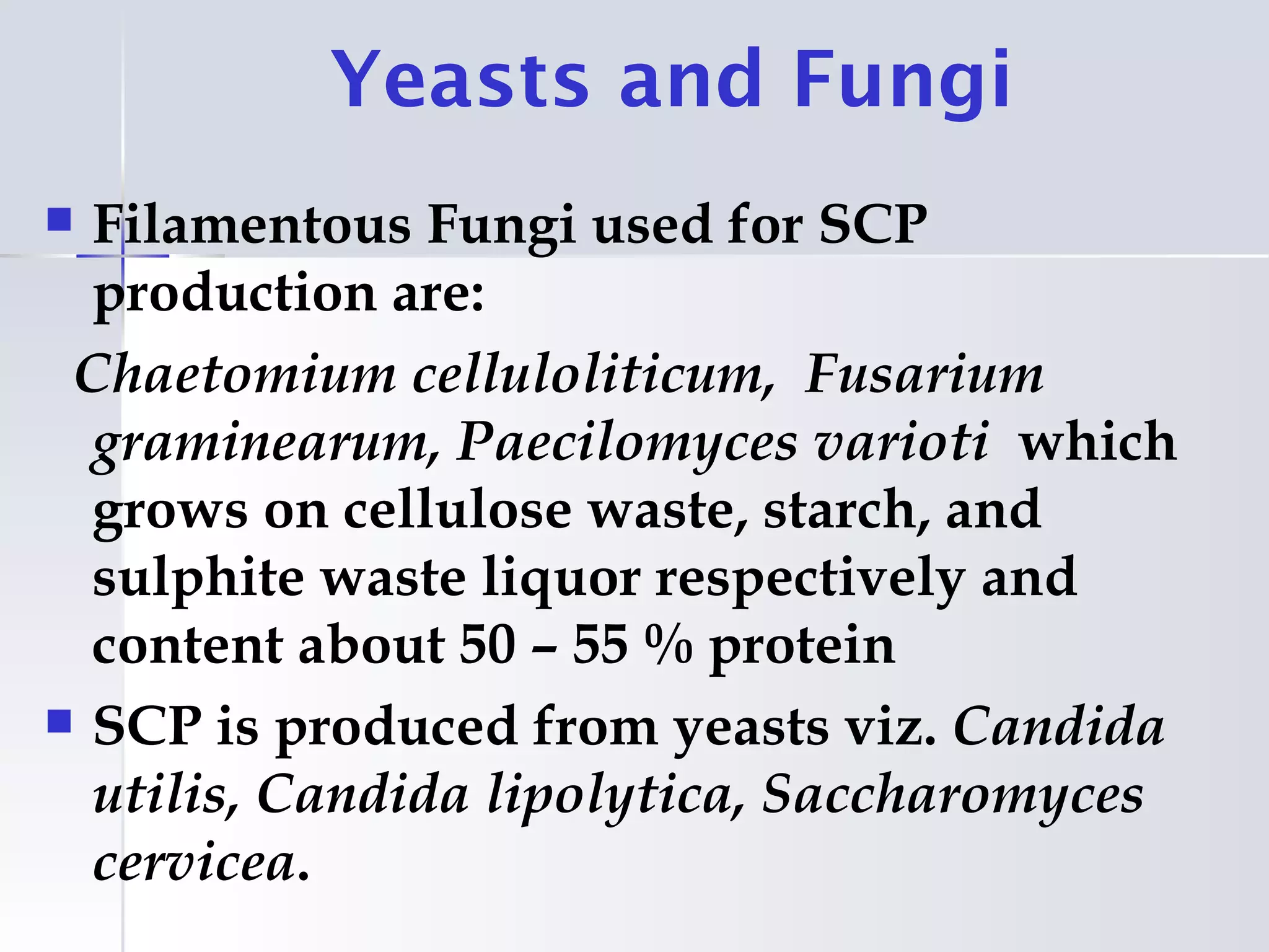Yeasts and Fungi
 Filamentous Fungi used for SCP
  production are:
 Chaetomium celluloliticum, Fusarium
  graminearum, Paecilomyces varioti which
  grows on cellulose waste, starch, and
  sulphite waste liquor respectively and
  content about 50 – 55 % protein
 SCP is produced from yeasts viz. Candida
  utilis, Candida lipolytica, Saccharomyces
  cervicea.
 