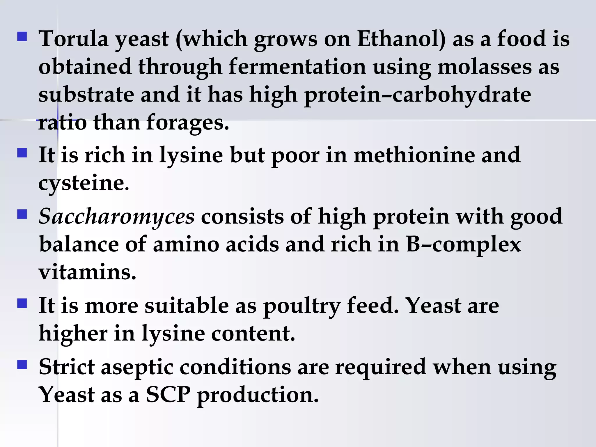    Torula yeast (which grows on Ethanol) as a food is
    obtained through fermentation using molasses as
    substrate and it has high protein–carbohydrate
    ratio than forages.
   It is rich in lysine but poor in methionine and
    cysteine.
   Saccharomyces consists of high protein with good
    balance of amino acids and rich in B–complex
    vitamins.
   It is more suitable as poultry feed. Yeast are
    higher in lysine content.
   Strict aseptic conditions are required when using
    Yeast as a SCP production.
 