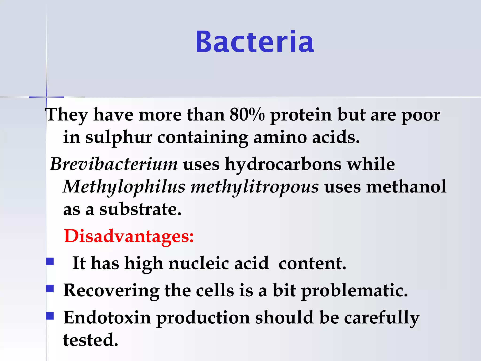 Bacteria

They have more than 80% protein but are poor
  in sulphur containing amino acids.
Brevibacterium uses hydrocarbons while
  Methylophilus methylitropous uses methanol
  as a substrate.
  Disadvantages:
 It has high nucleic acid content.

 Recovering the cells is a bit problematic.

 Endotoxin production should be carefully
  tested.
 