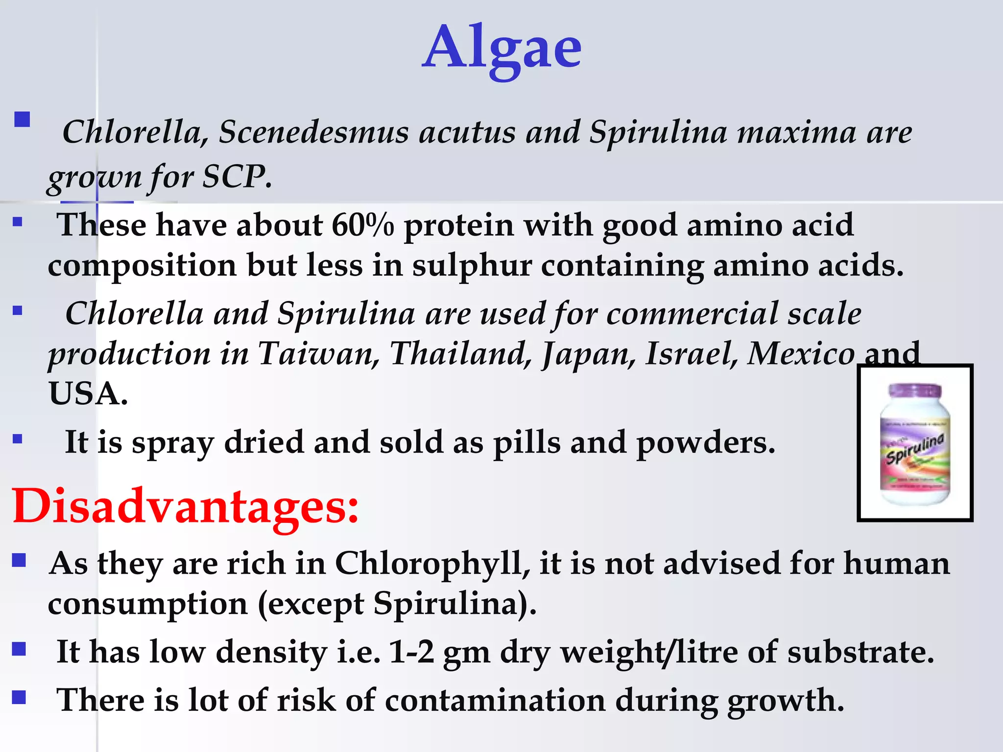 Algae
  Chlorella, Scenedesmus acutus and Spirulina maxima are
  grown for SCP.
 These have about 60% protein with good amino acid
  composition but less in sulphur containing amino acids.
 Chlorella and Spirulina are used for commercial scale
  production in Taiwan, Thailand, Japan, Israel, Mexico and
  USA.
 It is spray dried and sold as pills and powders.

Disadvantages:
   As they are rich in Chlorophyll, it is not advised for human
    consumption (except Spirulina).
    It has low density i.e. 1-2 gm dry weight/litre of substrate.
    There is lot of risk of contamination during growth.
 